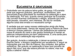 EUCARISTIA É GRATUIDADE
 Gratuidade vem da palavra latina grátis, de graça. A Eucaristia
pede que sejamos gratuitos, generosos, acolhedores, sem
preconceito.Essa gratuidade se manifesta na celebração e alem
da celebração. Por isso, quando vamos participar da Eucaristia ,
não convém ficarmos controlando o relógio, achando que tudo
está pesado, cansativo, sem interesse. Se isto for verdade,
alguma coisa esta errada e é necessário corrigir.
E verdade que por vezes nossas celebrações ainda são feitas
com muito palavreado. Vamos dar espaço para a Palavra de Deus
e diminuir nossas palavras ! Vamos dar preferência por externar
nossa fé através do canto e dos gestos simbólicos e manter as
palavras indispensáveis pra bem celebrarmos. E uma saída para
se evitar que a celebração seja enjoativa.
Ser gratuito, durante a celebração, é deixar-se embalar pelo
Espírito Santo, o litúrgico (celebrante) por excelência. E seguir as
inspirações que nos vêm da Palavra, dos símbolos, dos gestos
simbólicos. Ser gratuito na celebração é fazer bom proveito de
algum fato novo, que não estava previsto no roteiro, mas nos
ajuda a celebrar melhor.
 