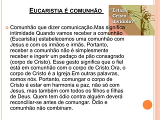 EUCARISTIA É COMUNHÃO
 Comunhão que dizer comunicação.Mas significa
intimidade Quando vamos receber a comunhão
(Eucaristia) estabelecemos uma comunhão com
Jesus e com os irmãos e irmãs. Portanto,
receber a comunhão não é simplesmente
receber e ingerir um pedaço de pão consagrado
(corpo de Cristo). Esse gesto significa que o fiel
está em comunhão com o corpo de Cristo.Ora, o
corpo de Cristo é a Igreja.Em outras palavras,
somos nós. Portanto, comungar o corpo de
Cristo é estar em harmonia e paz, não só com
Jesus, mas também com todos os filhos e filhas
de Deus. Quem tem ódio contra alguém deverá
reconciliar-se antes de comungar. Ódio e
comunhão não combinam.
 