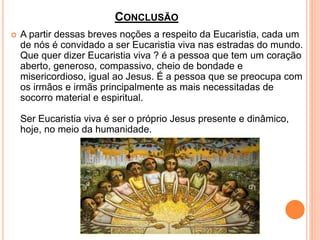 CONCLUSÃO
 A partir dessas breves noções a respeito da Eucaristia, cada um
de nós é convidado a ser Eucaristia viva nas estradas do mundo.
Que quer dizer Eucaristia viva ? é a pessoa que tem um coração
aberto, generoso, compassivo, cheio de bondade e
misericordioso, igual ao Jesus. É a pessoa que se preocupa com
os irmãos e irmãs principalmente as mais necessitadas de
socorro material e espiritual.
Ser Eucaristia viva é ser o próprio Jesus presente e dinâmico,
hoje, no meio da humanidade.
 