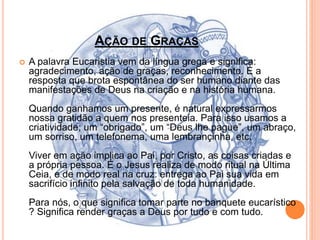 AÇÃO DE GRAÇAS
 A palavra Eucaristia vem da língua grega e significa:
agradecimento, ação de graças, reconhecimento. É a
resposta que brota espontânea do ser humano diante das
manifestações de Deus na criação e na história humana.
Quando ganhamos um presente, é natural expressarmos
nossa gratidão a quem nos presenteia. Para isso usamos a
criatividade; um “obrigado”, um “Deus lhe pague”, um abraço,
um sorriso, um telefonema, uma lembrançinha, etc.
Viver em ação implica ao Pai, por Cristo, as coisas criadas e
a própria pessoa. É o Jesus realiza de modo ritual na Última
Ceia, e de modo real na cruz: entrega ao Pai sua vida em
sacrifício infinito pela salvação de toda humanidade.
Para nós, o que significa tomar parte no banquete eucarístico
? Significa render graças a Deus por tudo e com tudo.
 
