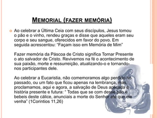 MEMORIAL (FAZER MEMÓRIA)
 Ao celebrar a Última Ceia com seus discípulos, Jesus tomou
o pão e o vinho, rendeu graças e disse que aqueles eram seu
corpo e seu sangue, oferecidos em favor do povo. Em
seguida acrescentou: “Façam isso em Memória de Mim”
Fazer memória da Páscoa de Cristo significa Tornar Presente
o ato salvador de Cristo. Revivemos na fé o acontecimento de
sua paixão, morte e ressurreição, atualizando-o e tornando-
nos participantes dele.
Ao celebrar a Eucaristia, não comemoramos algo perdido no
passado, ou um fato que ficou apenas na lembrança, mas,
proclamamos, aqui e agora, a salvação de Deus aplicada à
história presente e futura: “ Todas que se com desse pão e
bebeis deste cálice, anunciais a morte do Senhor até que ele
venha” (1Corintios 11,26)
 