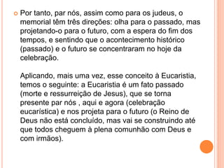  Por tanto, par nós, assim como para os judeus, o
memorial têm três direções: olha para o passado, mas
projetando-o para o futuro, com a espera do fim dos
tempos, e sentindo que o acontecimento histórico
(passado) e o futuro se concentraram no hoje da
celebração.
Aplicando, mais uma vez, esse conceito à Eucaristia,
temos o seguinte: a Eucaristia é um fato passado
(morte e ressurreição de Jesus), que se torna
presente par nós , aqui e agora (celebração
eucarística) e nos projeta para o futuro (o Reino de
Deus não está concluído, mas vai se construindo até
que todos cheguem à plena comunhão com Deus e
com irmãos).
 