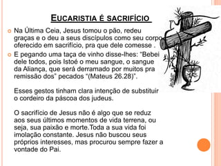 EUCARISTIA É SACRIFÍCIO
 Na Última Ceia, Jesus tomou o pão, redeu
graças e o deu a seus discípulos como seu corpo
oferecido em sacrifício, pra que dele comesse .
 E pegando uma taça de vinho disse-lhes: “Bebei
dele todos, pois Istoé o meu sangue, o sangue
da Aliança, que será derramado por muitos pra
remissão dos” pecados “(Mateus 26.28)”.
Esses gestos tinham clara intenção de substituir
o cordeiro da páscoa dos judeus.
O sacrifício de Jesus não é algo que se reduz
aos seus últimos momentos de vida terrena, ou
seja, sua paixão e morte.Toda a sua vida foi
imolação constante. Jesus não buscou seus
próprios interesses, mas procurou sempre fazer a
vontade do Pai.
 