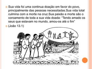  Sua vida foi uma continua doação em favor do povo,
principalmente das pessoas necessitadas.Sua vida total
culmina com a morte na cruz.Sua paixão e morte são o
coroamento de toda a sua vida doada: “Tendo amado os
seus que estavam no mundo, amou-os até o fim”
 (João 13.1)
 