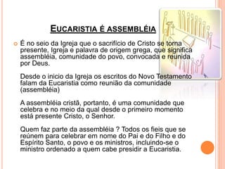 EUCARISTIA É ASSEMBLÉIA
 É no seio da Igreja que o sacrifício de Cristo se torna
presente, Igreja e palavra de origem grega, que significa
assembléia, comunidade do povo, convocada e reunida
por Deus.
Desde o inicio da Igreja os escritos do Novo Testamento
falam da Eucaristia como reunião da comunidade
(assembléia)
A assembléia cristã, portanto, é uma comunidade que
celebra e no meio da qual desde o primeiro momento
está presente Cristo, o Senhor.
Quem faz parte da assembléia ? Todos os fieis que se
reúnem para celebrar em nome do Pai e do Filho e do
Espírito Santo, o povo e os ministros, incluindo-se o
ministro ordenado a quem cabe presidir a Eucaristia.
 