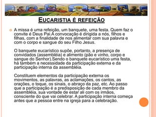 EUCARISTIA É REFEIÇÃO
 A missa é uma refeição, um banquete, uma festa. Quem faz o
convite é Deus Pai.A convocação é dirigida a nós, filhos e
filhas, com a finalidade de nos alimentar com sua palavra e
com o corpo e sangue do seu Filho Jesus.
O banquete eucarístico supõe, portanto, a presença de
convidados (assembléia) e alimento (pão e vinho, corpo e
sangue do Senhor).Sendo o banquete eucarístico uma festa,
há também a necessidade da participação externa e da
participação interna da assembléia.
Constituem elementos da participação externa os
movimentos, as palavras, as aclamações, os cantos, as
orações, o toque, os sinais, o abraço da paz, etc. Ao passo
que a participação é a predisposição de cada membro da
assembléia, sua vontade de estar ali com os irmãos,
consciente do que vai celebrar. A participação interna começa
antes que a pessoa entre na igreja para a celebração.
 
