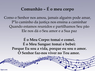 Comunhão – É o meu corpo
Como o Senhor nos amou, jamais alguém pode amar,
P’lo caminho da justiça nos ensina a caminhar
Quando estamos reunidos e partilhamos Seu pão
Ele nos dá o Seu amor e a Sua paz
É o Meu Corpo: tomai e comei.
É o Meu Sangue: tomai e bebei:
Porque Eu sou a vida, porque eu sou o amor.
Ó Senhor faz-nos viver no Teu amor.
 