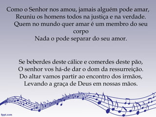 Como o Senhor nos amou, jamais alguém pode amar,
Reuniu os homens todos na justiça e na verdade.
Quem no mundo quer amar é um membro do seu
corpo
Nada o pode separar do seu amor.
Se beberdes deste cálice e comerdes deste pão,
O senhor vos há-de dar o dom da ressurreição.
Do altar vamos partir ao encontro dos irmãos,
Levando a graça de Deus em nossas mãos.
 