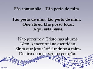 Pós comunhão – Tão perto de mim
Tão perto de mim, tão perto de mim,
Que até eu Lhe posso tocar:
Aqui está Jesus.
Não procuro a Cristo nas alturas,
Nem o encontrei na escuridão.
Sinto que Jesus ‘stá juntinho a mim,
Dentro do meu ser, no coração.
 
