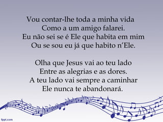 Vou contar-lhe toda a minha vida
Como a um amigo falarei.
Eu não sei se é Ele que habita em mim
Ou se sou eu já que habito n’Ele.
Olha que Jesus vai ao teu lado
Entre as alegrias e as dores.
A teu lado vai sempre a caminhar
Ele nunca te abandonará.
 