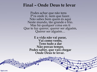 Final – Onde Deus te levar
Podes achar que não tens
P’ra onde ir, nem que fazer.
Não sabes bem quem és aqui
Neste mundo, tão grande e frio.
Mas há qualquer coisa em ti
Que te faz querer, querer ser alguém,
Querer ser alguém…
E a vida não vai parar,
Vai como vento,
Tens tudo a dar
Não percas tempo.
Podes saber, que vais chegar
Onde Deus te levar.
 