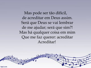 Mas pode ser tão difícil,
de acreditar em Deus assim.
Será que Deus se vai lembrar
de me ajudar; será que sim?!
Mas há qualquer coisa em mim
Que me faz querer: acreditar
Acreditar!
 