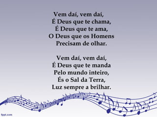 Vem daí, vem daí,
É Deus que te chama,
É Deus que te ama,
O Deus que os Homens
Precisam de olhar.
Vem daí, vem daí,
É Deus que te manda
Pelo mundo inteiro,
És o Sal da Terra,
Luz sempre a brilhar.
 