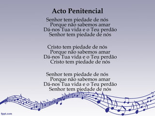 Acto Penitencial
Senhor tem piedade de nós
Porque não sabemos amar
Dá-nos Tua vida e o Teu perdão
Senhor tem piedade de nós
Cristo tem piedade de nós
Porque não sabemos amar
Dá-nos Tua vida e o Teu perdão
Cristo tem piedade de nós
Senhor tem piedade de nós
Porque não sabemos amar
Dá-nos Tua vida e o Teu perdão
Senhor tem piedade de nós
 