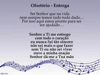 Ofertório - Entrega
Sei Senhor que na vida
nem sempre temos tudo tudo dado…
Por isso aqui estou pronto para ser
ser ajudado…
Senhor a Ti me entrego
com todo o coração
eu nunca fui tão sincero
não sei mais o que fazer
sem Ti eu não sei viver
ouve a minha oração
Senhor dá-me a Tua mão
 