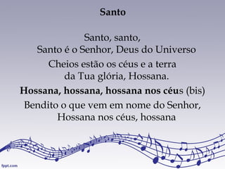 Santo
Santo, santo,
Santo é o Senhor, Deus do Universo
Cheios estão os céus e a terra
da Tua glória, Hossana.
Hossana, hossana, hossana nos céus (bis)
Bendito o que vem em nome do Senhor,
Hossana nos céus, hossana
 