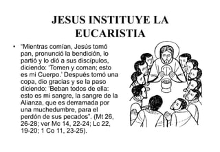 JESUS INSTITUYE LA
EUCARISTIA
• “Mientras comían, Jesús tomó
pan, pronunció la bendición, lo
partió y lo dió a sus discípulos,
diciendo: ‘Tomen y coman; esto
es mi Cuerpo.’ Después tomó una
copa, dio gracias y se la paso
diciendo: ‘Beban todos de ella:
esto es mi sangre, la sangre de la
Alianza, que es derramada por
una muchedumbre, para el
perdón de sus pecados”. (Mt 26,
26-28; ver Mc 14, 22-24; Lc 22,
19-20; 1 Co 11, 23-25).
 