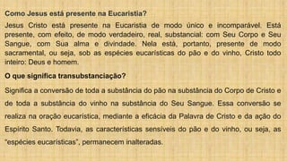 Como Jesus está presente na Eucaristia?
Jesus Cristo está presente na Eucaristia de modo único e incomparável. Está
presente, com efeito, de modo verdadeiro, real, substancial: com Seu Corpo e Seu
Sangue, com Sua alma e divindade. Nela está, portanto, presente de modo
sacramental, ou seja, sob as espécies eucarísticas do pão e do vinho, Cristo todo
inteiro: Deus e homem.
O que significa transubstanciação?
Significa a conversão de toda a substância do pão na substância do Corpo de Cristo e
de toda a substância do vinho na substância do Seu Sangue. Essa conversão se
realiza na oração eucarística, mediante a eficácia da Palavra de Cristo e da ação do
Espírito Santo. Todavia, as características sensíveis do pão e do vinho, ou seja, as
“espécies eucarísticas”, permanecem inalteradas.
 