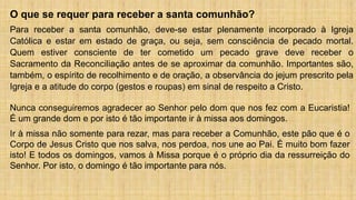 O que se requer para receber a santa comunhão?
Para receber a santa comunhão, deve-se estar plenamente incorporado à Igreja
Católica e estar em estado de graça, ou seja, sem consciência de pecado mortal.
Quem estiver consciente de ter cometido um pecado grave deve receber o
Sacramento da Reconciliação antes de se aproximar da comunhão. Importantes são,
também, o espírito de recolhimento e de oração, a observância do jejum prescrito pela
Igreja e a atitude do corpo (gestos e roupas) em sinal de respeito a Cristo.
Nunca conseguiremos agradecer ao Senhor pelo dom que nos fez com a Eucaristia!
É um grande dom e por isto é tão importante ir à missa aos domingos.
Ir à missa não somente para rezar, mas para receber a Comunhão, este pão que é o
Corpo de Jesus Cristo que nos salva, nos perdoa, nos une ao Pai. É muito bom fazer
isto! E todos os domingos, vamos à Missa porque é o próprio dia da ressurreição do
Senhor. Por isto, o domingo é tão importante para nós.
 
