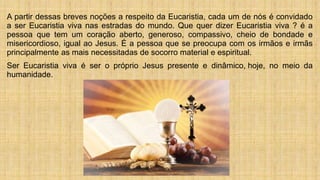 A partir dessas breves noções a respeito da Eucaristia, cada um de nós é convidado
a ser Eucaristia viva nas estradas do mundo. Que quer dizer Eucaristia viva ? é a
pessoa que tem um coração aberto, generoso, compassivo, cheio de bondade e
misericordioso, igual ao Jesus. É a pessoa que se preocupa com os irmãos e irmãs
principalmente as mais necessitadas de socorro material e espiritual.
Ser Eucaristia viva é ser o próprio Jesus presente e dinâmico, hoje, no meio da
humanidade.
 