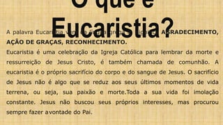 O que é
Eucaristia?
A palavra Eucaristia vem da língua grega e significa AGRADECIMENTO,
AÇÃO DE GRAÇAS, RECONHECIMENTO.
Eucaristia é uma celebração da Igreja Católica para lembrar da morte e
ressurreição de Jesus Cristo, é também chamada de comunhão. A
eucaristia é o próprio sacrifício do corpo e do sangue de Jesus. O sacrifício
de Jesus não é algo que se reduz aos seus últimos momentos de vida
terrena, ou seja, sua paixão e morte.Toda a sua vida foi imolação
constante. Jesus não buscou seus próprios interesses, mas procurou
sempre fazer avontade do Pai.
 