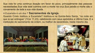 Sua vida foi uma continua doação em favor do povo, principalmente das pessoas
necessitadas.Sua vida total culmina com a morte na cruz.Sua paixão e morte são o
coroamento de toda a sua vida doada.
A Eucaristia é um dos 7 Sacramentos da Igreja.
Quando Cristo instituiu a Eucaristia? Instituiu-a na Quinta-feira Santa, “na noite em
que ia ser entregue” (1Cor 11,23), celebrando com seus apóstolos a Última Ceia. E a
instituição do sacramento da ordem, ou melhor do sacerdócio, neste mesmo dia.
 