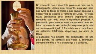 No momento que o sacerdote profere as palavras da
Consagração, Jesus está presente, está vivo para
nos livrar de todos os males e nos ajudar, para que a
nossa vida se associe à vontade de Deus. Por essa
razão precisamos estar sempre preparados para
recebê-la com todo amor e dignidade possível. A
preparação para receber esse sacramento deve ser
feita por meio da reconciliação frequente, pois este
sacramento está ligado à Eucaristia como uma forma
de estarmos totalmente disponíveis ao amor de
Deus.
A Eucaristia nos ampara nas dificuldades, na luta
pela pureza, no combate aos vícios e, sobretudo,
aumenta em nós a fé, a esperança e a caridade.
 