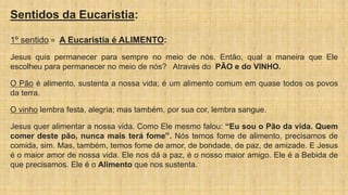 Sentidos da Eucaristia:
1º sentido = A Eucaristia é ALIMENTO:
Jesus quis permanecer para sempre no meio de nós. Então, qual a maneira que Ele
escolheu para permanecer no meio de nós? Através do PÃO e do VINHO.
O Pão é alimento, sustenta a nossa vida; é um alimento comum em quase todos os povos
da terra.
O vinho lembra festa, alegria; mas também, por sua cor, lembra sangue.
Jesus quer alimentar a nossa vida. Como Ele mesmo falou: “Eu sou o Pão da vida. Quem
comer deste pão, nunca mais terá fome”. Nós temos fome de alimento, precisamos de
comida, sim. Mas, também, temos fome de amor, de bondade, de paz, de amizade. E Jesus
é o maior amor de nossa vida. Ele nos dá a paz, é o nosso maior amigo. Ele é a Bebida de
que precisamos. Ele é o Alimento que nos sustenta.
 