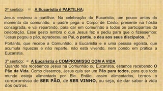 2º sentido: = A Eucaristia é PARTILHA:
Jesus ensinou a partilhar. Na celebração da Eucaristia, um pouco antes do
momento da comunhão, o padre pega o Corpo de Cristo, presente na hóstia
consagrada, e vai repartindo, para dar em comunhão a todos os participantes da
celebração. Esse gesto lembra o que Jesus fez e pediu para que o fizéssemos:
“Jesus pegou o pão, agradeceu ao Pai, o partiu, e deu aos seus discípulos…”
Portanto, que recebe a Comunhão, a Eucaristia e é uma pessoa egoísta, que
acumula riquezas e não reparte, não está vivendo, nem pondo em prática a
Eucaristia.
3º sentido: = A Eucaristia é COMPROMISSO COM A VIDA
Quando nós recebemos Jesus na Comunhão ou Eucaristia, estamos recebendo O
Pão da Vida. Como dissemos, Jesus quis ser um Pão para todos, para que todo
mundo esteja alimentado por Ele. Então, assim alimentados, temos o
compromisso de SER PÃO, de SER VINHO, ou seja, de dar sabor à vida
dos outros.
 