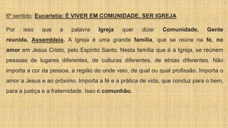 6º sentido: Eucaristia: É VIVER EM COMUNIDADE, SER IGREJA
Por isso que a palavra Igreja quer dizer Comunidade, Gente
reunida, Assembleia. A Igreja é uma grande família, que se reúne na fé, no
amor em Jesus Cristo, pelo Espírito Santo. Nesta família que é a Igreja, se reúnem
pessoas de lugares diferentes, de culturas diferentes, de etnias diferentes. Não
importa a cor da pessoa, a região de onde veio, de qual ou qual profissão. Importa o
amor a Jesus e ao próximo. Importa a fé e a prática de vida, que conduz para o bem,
para a justiça e a fraternidade. Isso é comunhão.
 