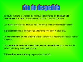 Este Rito es breve y sencillo. El objetivo fundamental es devolver a la
Comunidad a la vida “diciendo bien de Dios” “haciendo el Bien”

Los avisos deben darse después de al oración y antes de la Bendición final.

El presidente desea a todos que el Señor esté con todos y cada uno.

La Misa culmina en una Misión (Misa): Extender la presencia de Jesús en todo
el mundo.

La comunidad, inclinando la cabeza, recibe la bendición, en el nombre del
Padre, del Hijo y del Espíritu Santo.

El Sacerdote besa el altar y se procede a la salida.
 