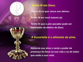 Tenha fé em Deus.  Tenha fé no que Jesus nos deixou.  Tenha fé em você mesmo (a).  Tenha fé que o pior pecador pode ser merecedor da dádiva de Deus. Alimente sua alma e verás o poder da presença de Deus na sua vida e na de todos que estão a sua volta. A Eucaristia é o alimento da alma. 