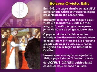Bolsena-Orvieto, Itália Em 1263, um padre alemão achava difícil acreditar que Cristo estivesse realmente presente na hóstia consagrada.  Enquanto celebrava uma missa e dizia: “Este  É  o meu corpo..., Este  É  o meu sangue...”, então, sangue começou a jorrar da hóstia e a pingar sobre o altar.  O papa ouvindo a história mandou investigar imediatamente. Quando todos os fatos foram confirmados, ele fez uma grande celebração e colocou a hóstia milagrosa em exibição na Catedral de Orvieto.  Um ano após o milagre, em agosto de 1264, o papa Urbano IV instituiu a festa de  Corpus Christi , celebrada até os dias de hoje em todo o mundo. 