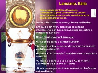 Desde 1574, vários exames já foram realizados. Em 1971 e em 1981, cientistas de renome internacional conduziram investigações sobre o milagre de Lanciano. Como resultado concluíram que: Trata-se de carne e sangue humano. A carne é tecido muscular do coração humano do ventrículo esquerdo. A carne é um “coração” completo em sua estrutura essencial.  A carne e o sangue são do tipo AB ( o mesmo encontrado no Sudário de Turim ). O fato do sangue continuar fresco é um fenômeno extraordinário. Pelos exames científicos (Fotometro Cromoscan). O perfil das frações de cerume tem comportamento normal e semelhante ao do cerume de sangue fresco. Lanciano, Itália  