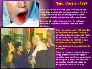 Em 24 de novembro 1994, uma jovem chamada Julia, teve a eucaristia transformada em carne e sangue dentro de sua boca enquanto o padre colocava a hóstia consagrada sobre sua língua. Naju, Coréia - 1994  Estavam ali muitas testemunhas. Os milagres voltaram a acontecer diversos dias nos anos seguintes. Em 31 de outubro de 1995, Julia foi ao vaticano e enquanto recebia a comunhão das mãos de João Paulo II a eucaristia se transformou em carne e sangue ao mesmo tempo em que tocava a língua dela.  O papa testemunhou pessoalmente o milagre. Como de costume, a igreja tem um longo processo de investigação científica para verificar a veracidade de milagres. E ainda não concluiu os estudos científicos sobre os milagres eucarísticos de Naju. 