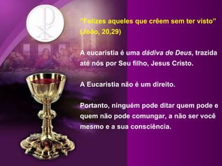 “ Felizes aqueles que crêem sem ter visto” (João, 20,29) A eucaristia é uma  dádiva de Deus , trazida até nós por Seu filho, Jesus Cristo.  A Eucaristia não é um direito. Portanto, ninguém pode ditar quem pode e quem não pode comungar, a não ser você mesmo e a sua consciência.  