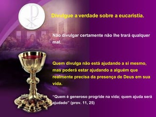 Divulgue a verdade sobre a eucaristia. Não divulgar certamente não lhe trará qualquer mal. Quem divulga não está ajudando a si mesmo, mas poderá estar ajudando a alguém que realmente precisa da presença de Deus em sua vida. “Quem é generoso progride na vida; quem ajuda será ajudado” (prov. 11, 25) 