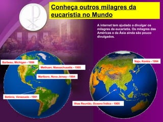 Methuen, Massachusetts - 1995 Barbeau, Michigan - 1996 Marlboro, Nova Jersey - 1994 Betânia, Venezuela - 1991 Ilhas Reunião, Oceano Índico - 1905 Naju, Koréia - 1994 Conheça outros milagres da eucaristia no Mundo A internet tem ajudado a divulgar os milagres da eucaristia. Os milagres das Américas e da Ásia ainda são pouco divulgados. 
