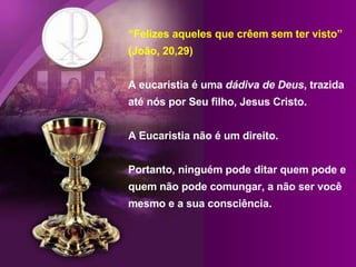 “ Felizes aqueles que crêem sem ter visto” (João, 20,29) A eucaristia é uma  dádiva de Deus , trazida até nós por Seu filho, Jesus Cristo.  A Eucaristia não é um direito. Portanto, ninguém pode ditar quem pode e quem não pode comungar, a não ser você mesmo e a sua consciência.  