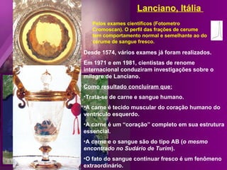 Desde 1574, vários exames já foram realizados. Em 1971 e em 1981, cientistas de renome internacional conduziram investigações sobre o milagre de Lanciano. Como resultado concluíram que: Trata-se de carne e sangue humano. A carne é tecido muscular do coração humano do ventrículo esquerdo. A carne é um “coração” completo em sua estrutura essencial.  A carne e o sangue são do tipo AB ( o mesmo encontrado no Sudário de Turim ). O fato do sangue continuar fresco é um fenômeno extraordinário. Pelos exames científicos (Fotometro Cromoscan). O perfil das frações de cerume tem comportamento normal e semelhante ao do cerume de sangue fresco. Lanciano, Itália  
