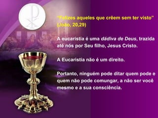 “ Felizes aqueles que crêem sem ter visto” (João, 20,29) A eucaristia é uma  dádiva de Deus , trazida até nós por Seu filho, Jesus Cristo.  A Eucaristia não é um direito. Portanto, ninguém pode ditar quem pode e quem não pode comungar, a não ser você mesmo e a sua consciência.  