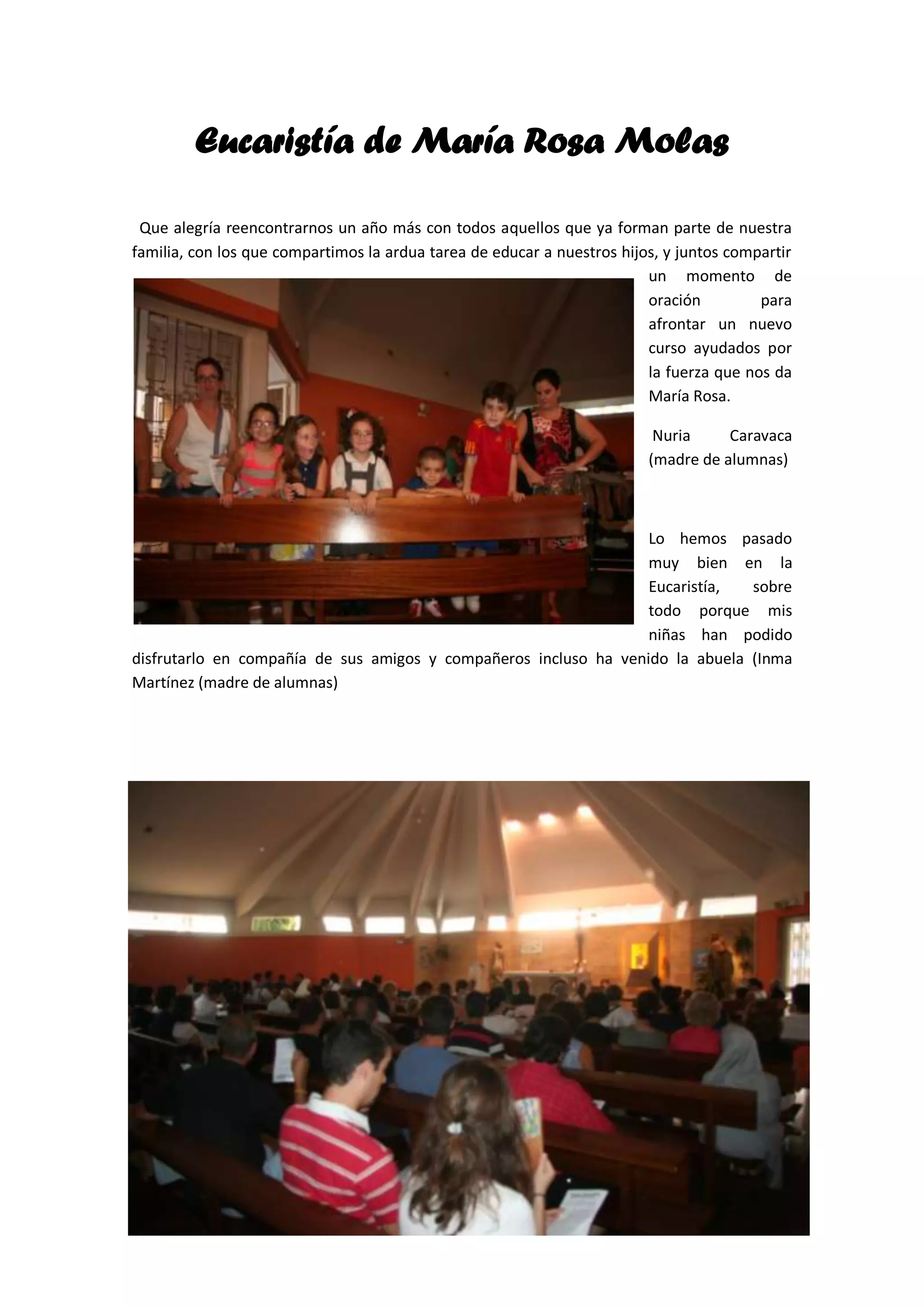 Eucaristía de María Rosa Molas
Que alegría reencontrarnos un año más con todos aquellos que ya forman parte de nuestra
familia, con los que compartimos la ardua tarea de educar a nuestros hijos, y juntos compartir
un momento de
oración
para
afrontar un nuevo
curso ayudados por
la fuerza que nos da
María Rosa.
Nuria
Caravaca
(madre de alumnas)
Lo hemos pasado
muy bien en la
Eucaristía,
sobre
todo porque mis
niñas han podido
disfrutarlo en compañía de sus amigos y compañeros incluso ha venido la abuela (Inma
Martínez (madre de alumnas)