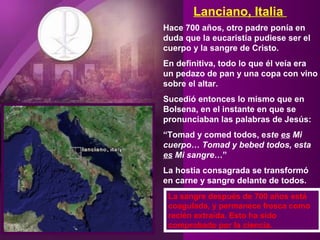 Lanciano, Italia
Hace 700 años, otro padre ponía en
duda que la eucaristía pudiese ser el
cuerpo y la sangre de Cristo.
En definitiva, todo lo que él veía era
un pedazo de pan y una copa con vino
sobre el altar.
Sucedió entonces lo mismo que en
Bolsena, en el instante en que se
pronunciaban las palabras de Jesús:
“Tomad y comed todos, este es Mi
cuerpo… Tomad y bebed todos, esta
es Mi sangre…”
La hostia consagrada se transformó
en carne y sangre delante de todos.
La sangre después de 700 años está
coagulada, y permanece fresca como
recién extraída. Esto ha sido
comprobado por la ciencia.
 