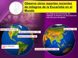 Methuen, Massachusetts - 1995
Barbeau, Michigan - 1996
Marlboro, Nova Jersey - 1994
Betania, Venezuela -
1991
Ilhas Reunião, Océano Indico - 1905
Naju, Korea - 1994
Observe otros reportes recientes
de milagros de la Eucaristía en el
Mundo El internet ha contribuido a dar a conocer
los milagros de la Eucaristía. Sin
embargo, en América y en Asia éstos han
sido muy poco divulgados.
 