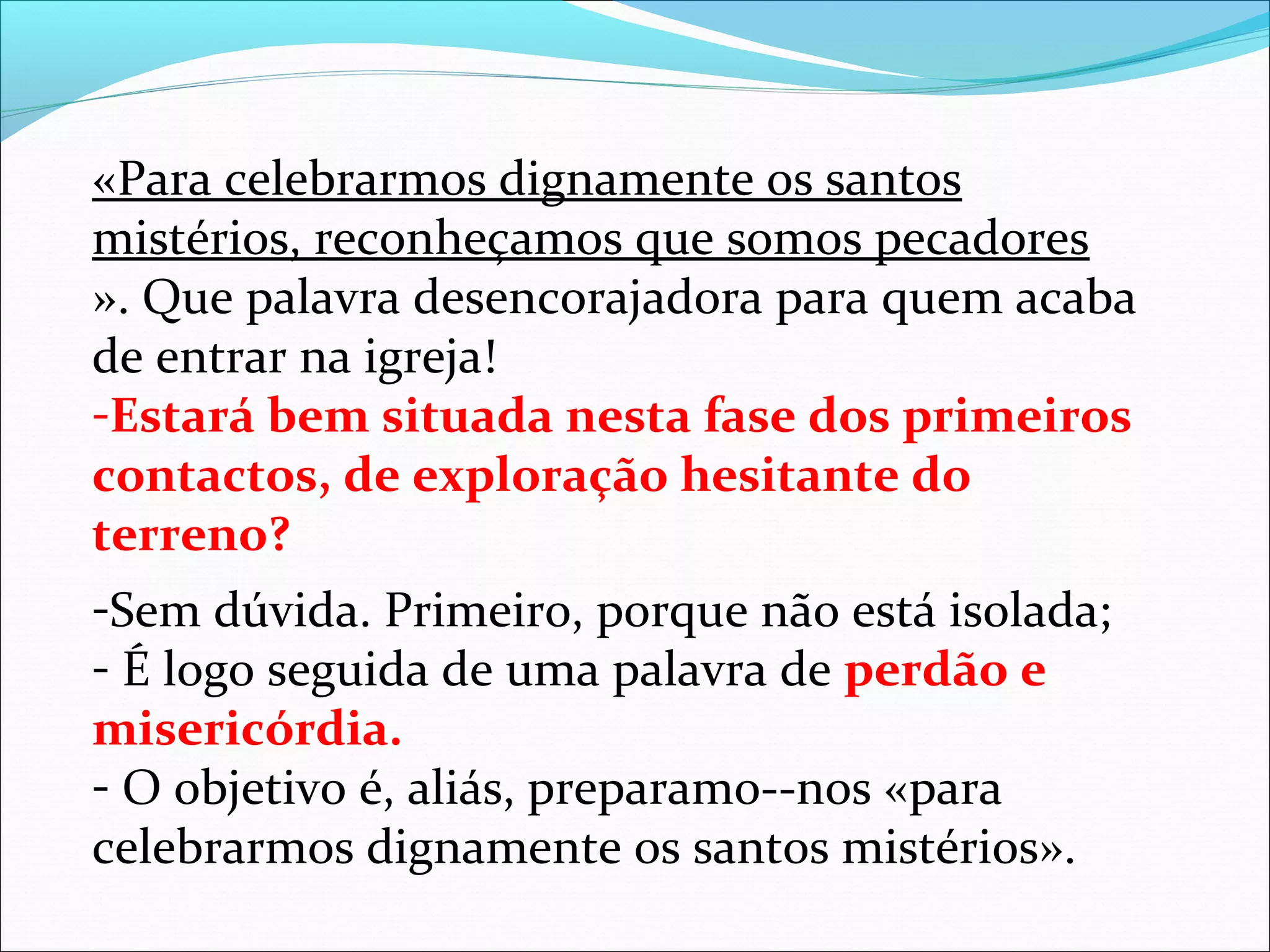«Para celebrarmos dignamente os santos
mistérios, reconheçamos que somos pecadores
». Que palavra desencorajadora para quem acaba
de entrar na igreja!
-Estará bem situada nesta fase dos primeiros
contactos, de exploração hesitante do
terreno?
-Sem dúvida. Primeiro, porque não está isolada;
- É logo seguida de uma palavra de perdão e
misericórdia.
- O objetivo é, aliás, preparamo--nos «para
celebrarmos dignamente os santos mistérios».
 