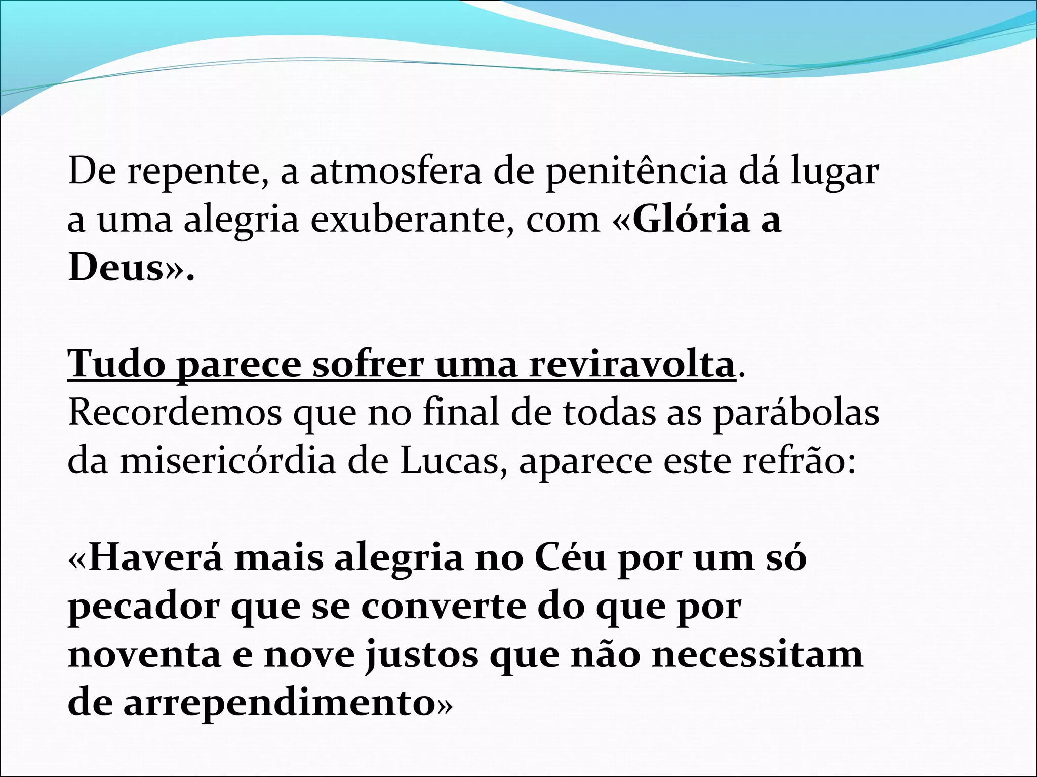 De repente, a atmosfera de penitência dá lugar
a uma alegria exuberante, com «Glória a
Deus».
Tudo parece sofrer uma reviravolta.
Recordemos que no final de todas as parábolas
da misericórdia de Lucas, aparece este refrão:
«Haverá mais alegria no Céu por um só
pecador que se converte do que por
noventa e nove justos que não necessitam
de arrependimento»
 
