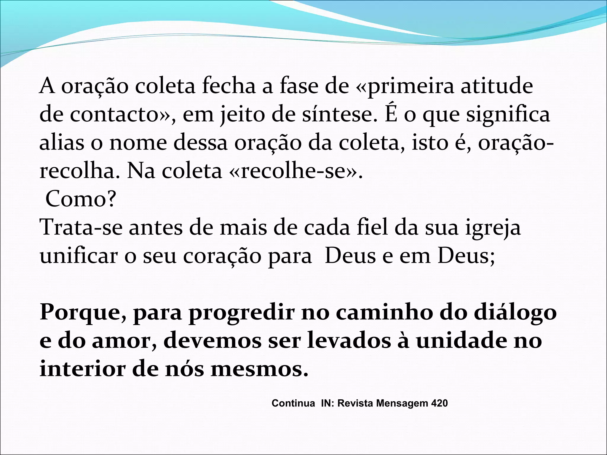 A oração coleta fecha a fase de «primeira atitude
de contacto», em jeito de síntese. É o que significa
alias o nome dessa oração da coleta, isto é, oração-
recolha. Na coleta «recolhe-se».
Como?
Trata-se antes de mais de cada fiel da sua igreja
unificar o seu coração para Deus e em Deus;
Porque, para progredir no caminho do diálogo
e do amor, devemos ser levados à unidade no
interior de nós mesmos.
Continua IN: Revista Mensagem 420
 
