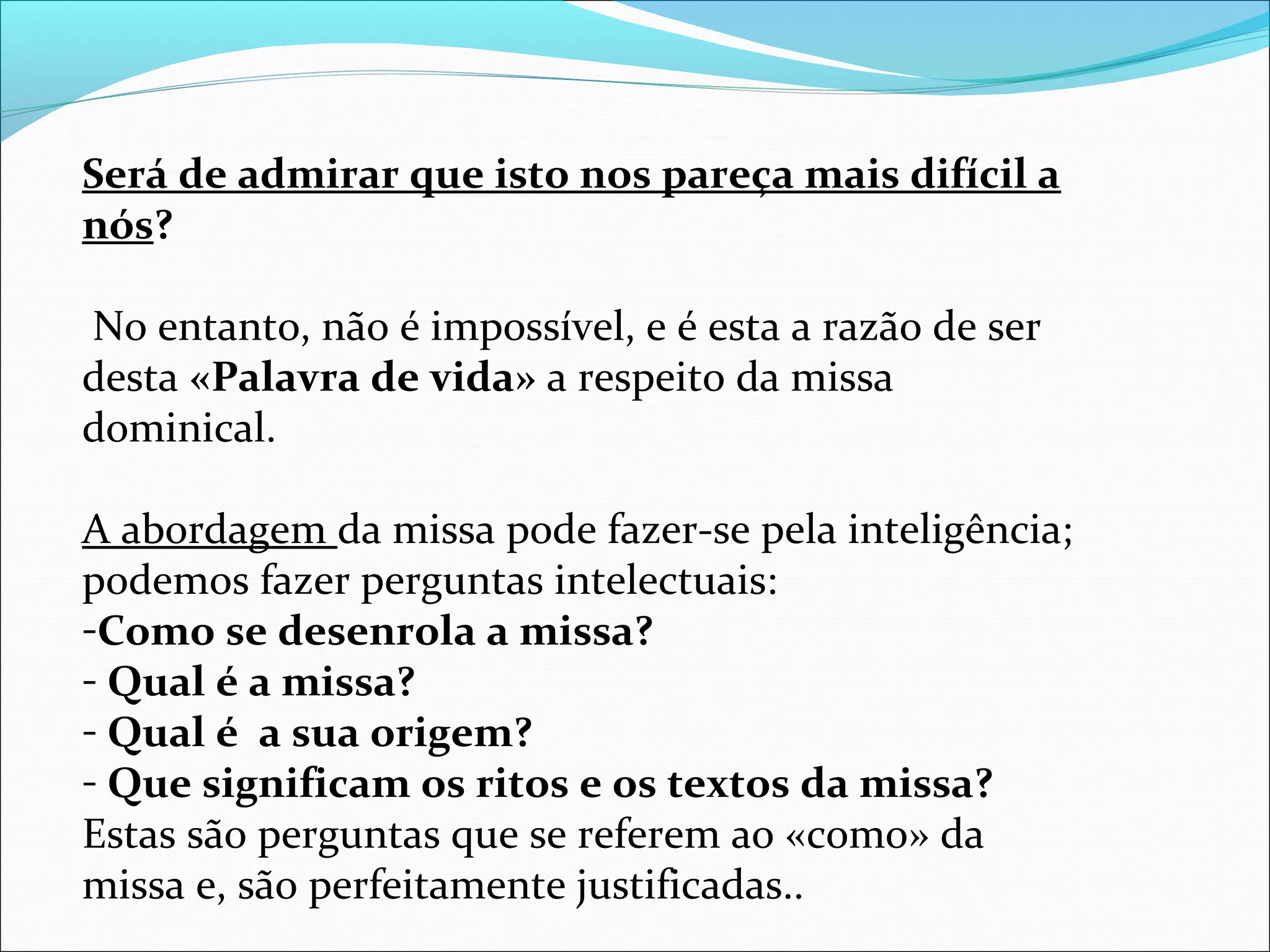 Será de admirar que isto nos pareça mais difícil a
nós?
No entanto, não é impossível, e é esta a razão de ser
desta «Palavra de vida» a respeito da missa
dominical.
A abordagem da missa pode fazer-se pela inteligência;
podemos fazer perguntas intelectuais:
-Como se desenrola a missa?
- Qual é a missa?
- Qual é a sua origem?
- Que significam os ritos e os textos da missa?
Estas são perguntas que se referem ao «como» da
missa e, são perfeitamente justificadas..
 