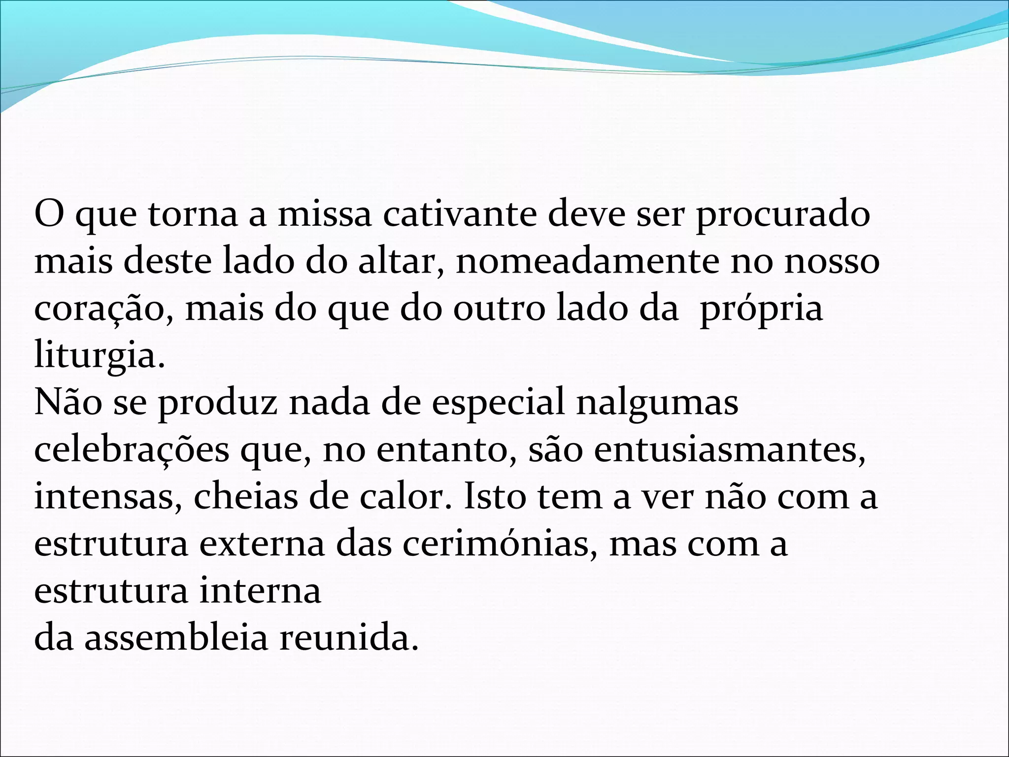 O que torna a missa cativante deve ser procurado
mais deste lado do altar, nomeadamente no nosso
coração, mais do que do outro lado da própria
liturgia.
Não se produz nada de especial nalgumas
celebrações que, no entanto, são entusiasmantes,
intensas, cheias de calor. Isto tem a ver não com a
estrutura externa das cerimónias, mas com a
estrutura interna
da assembleia reunida.
 