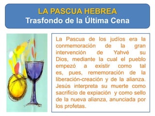 LA PASCUA HEBREATrasfondo de la Última CenaLa Pascua de los judíos era la conmemoración de la gran intervención de Yahvé su Dios, mediante la cual el pueblo empezó a existir como tal es, pues, rememoración de la liberación-creación y de la alianza. Jesús interpreta su muerte como sacrificio de expiación  y como sello de la nueva alianza, anunciada por los profetas. 